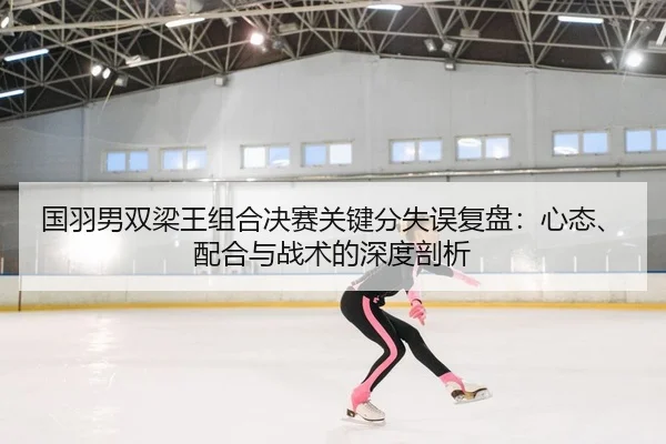 国羽男双梁王组合决赛关键分失误复盘：心态、配合与战术的深度剖析